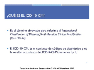 ICD-10-CM
Derechos de Autor Reservados © Milca V. Martínez 2017
¿Qué es el ICD-10-CM? (Cont.)
• Es el término abreviado para referirse al International
Classification of Diseases, Tenth Revision, Clinical
Modification (ICD-10-CM).
• El ICD-10-CM, es el conjunto de códigos de diagnóstico y es
la versión actualizada del ICD-9-CM Volúmenes I y II.
• El implementar los estándares revisados de HIPAA en 1996 y
los códigos ICD-10-CM potencialmente pueden tener los
impactos operacionales y tecnológicos más largos en la
industria del cuidado de la salud desde el Y2K. Esto es un
compromiso significante para los planes médicos que
requieren planificación extensa y ejecución. El ICD-10-CM
tiene derechos de autor por la World Health Organization
(WHO), la cual posee y pública la clasificación.
14
 