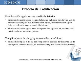 ICD-10-CM
Derechos de Autor Reservados © Milca V. Martínez 2017
Proceso de Codificación
Manifestación aguda versus condición inferior
• Si la manifestación aguda es inmediatamente peligrosa para la vida y el Tx
primario está dirigido a la manifestación aguda, la manifestación aguda
debe ser ordenada antes la condición inferior.
• Si la manifestación aguda no es el objetivo principal del Tx, la condición
inferior debe ser ordenada primero.
Complicaciones de cirugía y otros cuidados médicos
• Si la admisión para el Tx de una complicación causada de una cirugía o de
otro tipo de cuidado médico, se ordena el código de complicación primero.
141
 