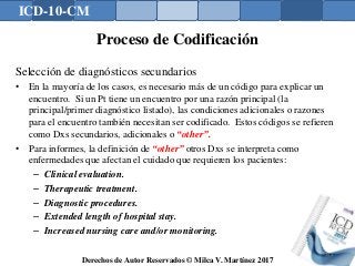 ICD-10-CM
Derechos de Autor Reservados © Milca V. Martínez 2017
Proceso de Codificación
Selección de diagnósticos secundarios
• En la mayoría de los casos, es necesario más de un código para explicar un
encuentro. Si un Pt tiene un encuentro por una razón principal (la
principal/primer diagnóstico listado), las condiciones adicionales o razones
para el encuentro también necesitan ser codificado. Estos códigos se refieren
como Dxs secundarios, adicionales o “other”.
• Para informes, la definición de “other” otros Dxs se interpreta como
enfermedades que afectan el cuidado que requieren los pacientes:
– Clinical evaluation.
– Therapeutic treatment.
– Diagnostic procedures.
– Extended length of hospital stay.
– Increased nursing care and/or monitoring.
142
 