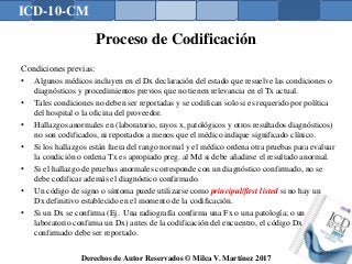 ICD-10-CM
Derechos de Autor Reservados © Milca V. Martínez 2017
Proceso de Codificación
Condiciones previas:
• Algunos médicos incluyen en el Dx declaración del estado que resuelve las condiciones o
diagnósticos y procedimientos previos que no tienen relevancia en el Tx actual.
• Tales condiciones no deben ser reportadas y se codifican solo si es requerido por política
del hospital o la oficina del proveedor.
• Hallazgos anormales en (laboratorio, rayos x, patológicos y otros resultados diagnósticos)
no son codificados, ni reportados a menos que el médico indique significado clínico.
• Si los hallazgos están fuera del rango normal y el médico ordena otra pruebas para evaluar
la condición o ordena Tx es apropiado preg. al Md si debe añadirse el resultado anormal.
• Si el hallazgo de pruebas anormales corresponde con un diagnóstico confirmado, no se
debe codificar además el diagnóstico confirmado.
• Un código de signo o síntoma puede utilizarse como principal/first listed si no hay un
Dx definitivo establecido en el momento de la codificación.
• Si un Dx se confirma (Ej. Una radiografía confirma una Fx o una patología; o un
laboratorio confirma un Dx) antes de la codificación del encuentro, el código Dx
confirmado debe ser reportado.
143
 