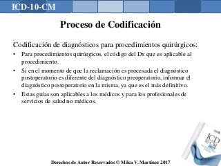 ICD-10-CM
Derechos de Autor Reservados © Milca V. Martínez 2017
Proceso de Codificación
Codificación de diagnósticos para procedimientos quirúrgicos:
• Para procedimientos quirúrgicos, el código del Dx que es aplicable al
procedimiento.
• Si en el momento de que la reclamación es procesada el diagnóstico
postoperatorio es diferente del diagnóstico preoperatorio, informar el
diagnóstico postoperatorio en la misma, ya que es el más definitivo.
• Estas guías son aplicables a los médicos y para los profesionales de
servicios de salud no médicos.
144
 