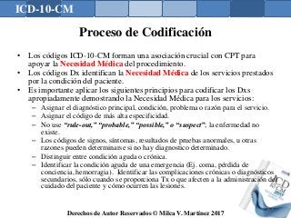 ICD-10-CM
Derechos de Autor Reservados © Milca V. Martínez 2017
Proceso de Codificación
• Los códigos ICD-10-CM forman una asociación crucial con CPT para
apoyar la Necesidad Médica del procedimiento.
• Los códigos Dx identifican la Necesidad Médica de los servicios prestados
por la condición del paciente.
• Es importante aplicar los siguientes principios para codificar los Dxs
apropiadamente demostrando la Necesidad Médica para los servicios:
– Asignar el diagnóstico principal, condición, problema o razón para el servicio.
– Asignar el código de más alta especificidad.
– No use “rule-out,” “probable,” “possible,” o “suspect”; la enfermedad no
existe.
– Los códigos de signos, síntomas, resultados de pruebas anormales, u otras
razones pueden determinarse si no hay diagnostico determinado.
– Distinguir entre condición aguda o crónica.
– Identificar la condición aguda de una emergencia (Ej. coma, pérdida de
conciencia, hemorragia). Identificar las complicaciones crónicas o diagnósticos
secundarios, sólo cuando se proporciona Tx o que afecten a la administración del
cuidado del paciente y cómo ocurren las lesiones.
145
 