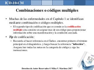 ICD-10-CM
Derechos de Autor Reservados © Milca V. Martínez 2017
Combinaciones o códigos multiples
• Muchas de las enfermedades en el Capítulo 1 se identifican
mediante combinación o códigos múltiples.
– El segundo tipo de codificación que es común es la codificación
múltiple esta consiste en asignar mas de un código para proporcionar
información sobre una manifestación y la condición asociada.
• Tip de codificación:
– Recuerda al hacer referencia en el Índice, encontrar primero el término
principal en el diagnóstico, y luego buscar la referencia "infección".
Asegura leer todas las notas en la categoría de código y siga las
instrucciones.
147
 