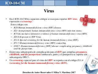ICD-10-CM
Derechos de Autor Reservados © Milca V. Martínez 2017
Virus
• En el ICD-10-CM los siguientes códigos se usan para reportar HIV virus,
exposición o screenings.
Estos códigos son:
– B20-Human immunodeficiency virus (HIV) disease.
– Z21-Asymptomatic human immunodeficiency virus (HIV) infection status.
– R75-Inconclusive laboratory evidence of human immunodeficiency virus (HIV).
– Z20.6-Exposure to HIV Virus.
– Z11.4-Special screening for the human immunodeficiency virus (HIV).
– Z71.7-Human immunodeficiency virus (HIV) counseling.
– O98.7- Human immunodeficiency [HIV] disease complicating pregnancy, childbirth
and the puerperium.
• Existe una subcategoría de complicación para el HIV que complica pregnancy,
childbirth, and the puerperium (embarazo, parto y el puerperio) se reporta con
subcategoría O98.7-.
• Un screening especial para el virus del HIV se reporta con el código Z11.4
(screening for the human immunodeficiency virus (HIV).
148
 