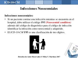 ICD-10-CM
Derechos de Autor Reservados © Milca V. Martínez 2017
Infecciones Nosocomiales
Infecciones nosocomiales:
• Si un paciente contrae una infección mientras se encuentra en el
hospital, debe utilizar el código Y95 (Nosocomial condition)
además del código de diagnóstico para el código de infección
identificar la infección como nosocomial y adquirido.
• El ICD-10-CM Y95 es una clasificación de tres dígitos.
149
 