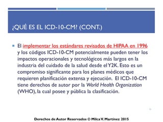 ICD-10-CM
Derechos de Autor Reservados © Milca V. Martínez 2017
¿Qué es el ICD-10-CM? (Cont.)
• WHO autorizo el desarrollo de una adaptación de ICD-10-CM
para su uso en los Estados Unidos para propósitos del gobierno
de los Estados Unidos como fue acordado, todas las
modificaciones al ICD-10-CM deben cumplir con las
convenciones de WHO para el ICD.
• El ICD-10-CM fue desarrollado siguieron una evaluación
completa por un panel de consejería técnica y extensa
consultoría adicional con grupos de médicos, codificadores
clínicos, y otros para asegurar la precisión clínica y utilidad.
La fecha que se implemento el ICD-10 CM fue el 1 de octubre
de 2015.
15
 