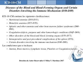 ICD-10-CM
Derechos de Autor Reservados © Milca V. Martínez 2017
Diseases of the Blood and Blood-Forming Organs and Certain
Disorders Involving the Immune Mechanism (D50-D89)
ICD-10-CM contiene las siguientes clasificaciones:
– Nutritional anemias (D50-D53).
– Hemolytic anemias (D55-D59).
– Aplastic and other anemias and other bone marrow failure syndromes (D60-
D64).
– Coagulation defects, purpura and other hemorrhagic conditions (D6f5-D69).
– Other disorders of the blood and blood- forming organs (D70-D77).
– Intraoperative and post procedural complications of the spleen (D78).
– Certain disorders involving the immune mechanism (D80-D89).
Las condiciones que se incluyen:
– Anemia, Bone marrow, Lymphatic tissue, Platelets or Coagulation factors.
153
 