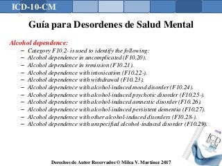 ICD-10-CM
Derechos de Autor Reservados © Milca V. Martínez 2017
Guía para Desordenes de Salud Mental
Alcohol dependence:
– Category F10.2- is used to identify the following:
– Alcohol dependence in uncomplicated (F10.20).
– Alcohol dependence in remission (F10.21).
– Alcohol dependence with intoxication (F10.22-).
– Alcohol dependence with withdrawal (F10.23).
– Alcohol dependence with alcohol-induced mood disorder (F10.24).
– Alcohol dependence with alcohol-induced psychotic disorder (F10.25-).
– Alcohol dependence with alcohol-induced amnestic disorder (F10.26).
– Alcohol dependence with alcohol-induced persistent dementia (F10.27).
– Alcohol dependence with other alcohol-induced disorders (F10.28-).
– Alcohol dependence with unspecified alcohol-induced disorder (F10.29).
156
 