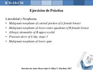 ICD-10-CM
Derechos de Autor Reservados © Milca V. Martínez 2017
Ejercicios de Práctica
Lateralidad y Neoplasma
• Malignant neoplasm of central portion of L female breast
• Malignant neoplasm of lower-outer quadrant of R female breast
• Allergic dermatitis of R upper eyelid
• Pressure ulcer of L hip, stage 3
• Malignant neoplasm of lower gum
158
 