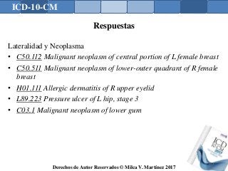 ICD-10-CM
Derechos de Autor Reservados © Milca V. Martínez 2017
Respuestas
Lateralidad y Neoplasma
• C50.112 Malignant neoplasm of central portion of L female breast
• C50.511 Malignant neoplasm of lower-outer quadrant of R female
breast
• H01.111 Allergic dermatitis of R upper eyelid
• L89.223 Pressure ulcer of L hip, stage 3
• C03.1 Malignant neoplasm of lower gum
159
 