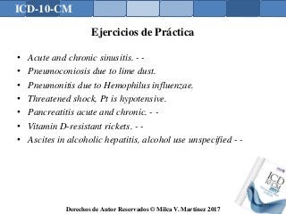 ICD-10-CM
Derechos de Autor Reservados © Milca V. Martínez 2017
Ejercicios de Práctica
• Acute and chronic sinusitis. - -
• Pneumoconiosis due to lime dust.
• Pneumonitis due to Hemophilus influenzae.
• Threatened shock, Pt is hypotensive.
• Pancreatitis acute and chronic. - -
• Vitamin D-resistant rickets. - -
• Ascites in alcoholic hepatitis, alcohol use unspecified - -
160
 