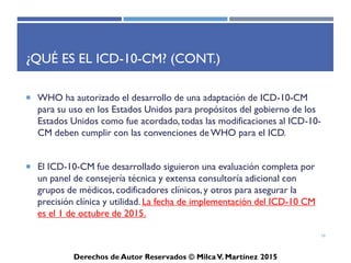 ICD-10-CM
Derechos de Autor Reservados © Milca V. Martínez 2017
¿Qué es el ICD-10-CM? (Cont.)
• Entre los beneficios del ICD-10-CM esta el mejorar la
precisión de pago para los servicios prestados y facilitar la
evaluación de los procesos médicos y los resultados. Por otro
lado proveerá mejoras significantes por medio de una
información más detallada y la habilidad de expandir con el
propósito de capturar avances adicionales en la medicina
clínica.
16
 