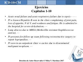 ICD-10-CM
Derechos de Autor Reservados © Milca V. Martínez 2017
Ejercicios
Capítulos 1-10
• Acute renal failure and acute respiratory failure due to sepsis - - - -
• Pt w known Hepatitis B seen in the clinic complaining of joint pain,
loss of appetite, N & V, and weakness and fatigue. He is admitted to
the hospital for severe dehydration. - -
• Lung abscess due to MRSA (Methicillin resistant Staphilococcus
aureus). - -
• Pt presents for follow-up exam following reconstructive surgery to
repair hypospadias. - -
• Pt seen in an outpatient clinic w ascites due to disseminated
malignant neoplasm. - -
162
 