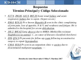 ICD-10-CM
Derechos de Autor Reservados © Milca V. Martínez 2017
Respuestas
Término Principal y Código Seleccionado
• N17.9, J96.00, A41.9, R65.20 Acute renal failure and acute
respiratory failure due to sepsis. (Sepsis severe)
• E86.0, B19.10 Pt w known Hepatitis B seen in the clinic complaining
of joint pain, loss of appetite, N & V, and weakness and fatigue. He is
admitted to the hospital for severe dehydration.
• J85.2, B95.62 Lung abscess due to MRSA (Methicillin resistant
Staphilococcus aureus). (…as cause of diseases classified elsewhere)
• Z09, Q54.9 Pt presents for follow-up exam following reconstructive
surgery to repair hypospadias.
• C80.0, R18.0 Pt seen in an outpatient clinic w ascites due to
disseminated malignant neoplasm. - -
163
 