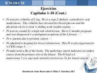 ICD-10-CM
Derechos de Autor Reservados © Milca V. Martínez 2017
Ejercicios
Capítulos 1-10 (Cont.)
• Pt seen for cellulitis of L leg. He is a type 2 diabetic controlled w oral
medications. The cellulitis has elevated his blood glucose and the
physician elects to treat w sliding scale insulin regime. - -
• Pt seen in consult by a high-risk obstetrician. She is 2 months pregnant
and was diagnosed w a malignant neoplasm of the L breast. - -
• Pt w anemia due to prostate cancer. - -
• Pt admitted to hospital for bowel obstruction. This Pt is also hypertensive
w CKD, stage 5. - - -
• Pt underwent a Bx of the brain. The pathology report indicates secondary
cancer from the primary site of the breast. The Pt had a L
mastectomy 5 yrs. ago and currently receives no Tx for breast cancer. - - -
164
 