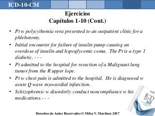 ICD-10-CM
Derechos de Autor Reservados © Milca V. Martínez 2017
Ejercicios
Capítulos 1-10 (Cont.)
• Pt w polycythemia vera presented to an outpatient clinic for a
phlebotomy.
• Initial encounter for failure of insulin pump causing an
overdose of insulin and hypoglycemic coma. The Pt is a type 1
diabetic. - - -
• Pt admitted to the hospital for resection of a Malignant lung
tumor from the R upper lope.
• Pt w chest pain is admitted to the hospital. He is diagnosed w
acute Q wave myocardial infarction.
• Schizophrenic w disorderly conduct noncompliance w his
medications.- - -
166
 