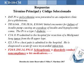 ICD-10-CM
Derechos de Autor Reservados © Milca V. Martínez 2017
Respuestas
Término Principal y Código Seleccionado
• D45 Pt w polycythemia vera presented to an outpatient clinic
for a phlebotomy.
• T85.614A , T38.3X1A, E10.641 Initial encounter for failure of
insulin pump causing an overdose of insulin and hypoglycemic
coma. The Pt is a type 1 diabetic. - - -
• C34.11 Pt admitted to the hospital for resection of a Malignant
lung tumor from the R upper lope.
• I21.3 Pt w chest pain is admitted to the hospital. He is
diagnosed w acute Q wave myocardial infarction.
• F20.9, Z91.14, F91.8 Schizophrenic w disorderly conduct
noncompliance w his medications.- - -
167
 