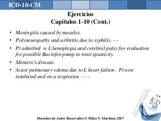 ICD-10-CM
Derechos de Autor Reservados © Milca V. Martínez 2017
Ejercicios
Capítulos 1-10 (Cont.)
• Meningitis caused by measles.
• Polyneuropathy and arthritis due to syphilis. - -
• Pt admitted w L hemiplegia and cerebral palsy for evaluation
for possible Baclofen pump to treat spasticity.
• Meniere’s disease.
• Acute pulmonary edema due to L heart failure. Pt now
intubated and on a respirator. - - -
168
 