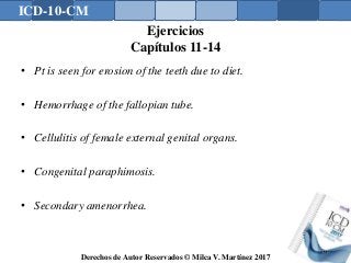 ICD-10-CM
Derechos de Autor Reservados © Milca V. Martínez 2017
Ejercicios
Capítulos 11-14
• Pt is seen for erosion of the teeth due to diet.
• Hemorrhage of the fallopian tube.
• Cellulitis of female external genital organs.
• Congenital paraphimosis.
• Secondary amenorrhea.
170
 