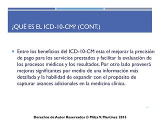 ICD-10-CM
Derechos de Autor Reservados © Milca V. Martínez 2017
¿Qué es el ICD-10-CM? (Cont.)
• Es importante para codificar diagnósticos, determinar el
diagnósticos primario y diagnósticos secundario, por ejemplo
la Infección de Oídos vs Neoplasma del Colon, Chronic Heart
Failure, mejor conocido por sus siglas en inglés, CHF (Fallo
Cardiaco Congestivo) vs High Blood Pressure, mejor
conocido por sus siglas en inglés, HBP (Presión Arterial Alta)
o Upper Respiratory Tract Infection, mejor conocido por sus
siglas en inglés, URTI vs Diabetes Mellitus, mejor conocido
por sus siglas en inglés, DM.
• No debe olvidar familiarizarse con la terminología médica.
17
 