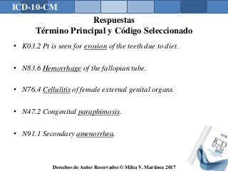 ICD-10-CM
Derechos de Autor Reservados © Milca V. Martínez 2017
Respuestas
Término Principal y Código Seleccionado
• K03.2 Pt is seen for erosion of the teeth due to diet.
• N83.6 Hemorrhage of the fallopian tube.
• N76.4 Cellulitis of female external genital organs.
• N47.2 Congenital paraphimosis.
• N91.1 Secondary amenorrhea.
171
 