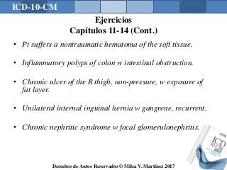 ICD-10-CM
Derechos de Autor Reservados © Milca V. Martínez 2017
Ejercicios
Capítulos 11-14 (Cont.)
• Pt suffers a nontraumatic hematoma of the soft tissue.
• Inflammatory polyps of colon w intestinal obstruction.
• Chronic ulcer of the R thigh, non-pressure, w exposure of
fat layer.
• Unilateral internal inguinal hernia w gangrene, recurrent.
• Chronic nephritic syndrome w focal glomerulonephritis.
172
 