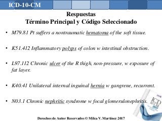 ICD-10-CM
Derechos de Autor Reservados © Milca V. Martínez 2017
Respuestas
Término Principal y Código Seleccionado
• M79.81 Pt suffers a nontraumatic hematoma of the soft tissue.
• K51.412 Inflammatory polyps of colon w intestinal obstruction.
• L97.112 Chronic ulcer of the R thigh, non-pressure, w exposure of
fat layer.
• K40.41 Unilateral internal inguinal hernia w gangrene, recurrent.
• N03.1 Chronic nephritic syndrome w focal glomerulonephritis.
173
 