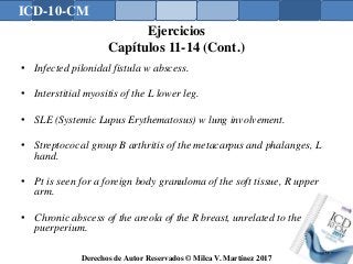 ICD-10-CM
Derechos de Autor Reservados © Milca V. Martínez 2017
Ejercicios
Capítulos 11-14 (Cont.)
• Infected pilonidal fistula w abscess.
• Interstitial myositis of the L lower leg.
• SLE (Systemic Lupus Erythematosus) w lung involvement.
• Streptococal group B arthritis of the metacarpus and phalanges, L
hand.
• Pt is seen for a foreign body granuloma of the soft tissue, R upper
arm.
• Chronic abscess of the areola of the R breast, unrelated to the
puerperium.
174
 
