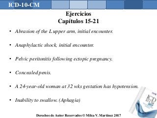 ICD-10-CM
Derechos de Autor Reservados © Milca V. Martínez 2017
Ejercicios
Capítulos 15-21
• Abrasion of the L upper arm, initial encounter.
• Anaphylactic shock, initial encounter.
• Pelvic peritonitis following ectopic pregnancy.
• Concealed penis.
• A 24-year-old woman at 32 wks gestation has hypotension.
• Inability to swallow. (Aphagia)
176
 