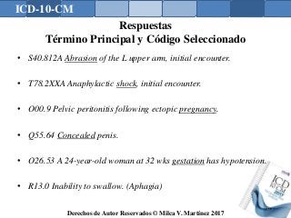 ICD-10-CM
Derechos de Autor Reservados © Milca V. Martínez 2017
Respuestas
Término Principal y Código Seleccionado
• S40.812A Abrasion of the L upper arm, initial encounter.
• T78.2XXA Anaphylactic shock, initial encounter.
• O00.9 Pelvic peritonitis following ectopic pregnancy.
• Q55.64 Concealed penis.
• O26.53 A 24-year-old woman at 32 wks gestation has hypotension.
• R13.0 Inability to swallow. (Aphagia)
177
 