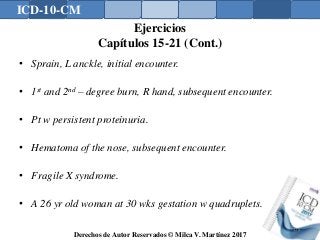 ICD-10-CM
Derechos de Autor Reservados © Milca V. Martínez 2017
Ejercicios
Capítulos 15-21 (Cont.)
• Sprain, L anckle, initial encounter.
• 1st and 2nd – degree burn, R hand, subsequent encounter.
• Pt w persistent proteinuria.
• Hematoma of the nose, subsequent encounter.
• Fragile X syndrome.
• A 26 yr old woman at 30 wks gestation w quadruplets.
178
 