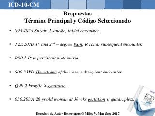 ICD-10-CM
Derechos de Autor Reservados © Milca V. Martínez 2017
Respuestas
Término Principal y Código Seleccionado
• S93.402A Sprain, L anckle, initial encounter.
• T23.201D 1st and 2nd – degree burn, R hand, subsequent encounter.
• R80.1 Pt w persistent proteinuria.
• S00.33XD Hematoma of the nose, subsequent encounter.
• Q99.2 Fragile X syndrome.
• 030.203 A 26 yr old woman at 30 wks gestation w quadruplets.
179
 