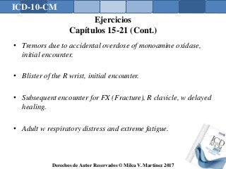 ICD-10-CM
Derechos de Autor Reservados © Milca V. Martínez 2017
Ejercicios
Capítulos 15-21 (Cont.)
• Tremors due to accidental overdose of monoamine oxidase,
initial encounter.
• Blister of the R wrist, initial encounter.
• Subsequent encounter for FX (Fracture), R clavicle, w delayed
healing.
• Adult w respiratory distress and extreme fatigue.
180
 