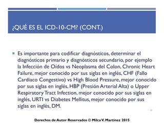 ICD-10-CM
Derechos de Autor Reservados © Milca V. Martínez 2017
¿Qué es el ICD-10-CM? (Cont.)
• La codificación médica es sencilla siempre y cuando prácticas,
sin tomar atajos en ningún momento. Cada caso es individual
por eso se debe seleccionar el diagnóstico preciso y específico.
• El ICD es utilizado por proveedores de salud y posee dos partes,
la Lista Tabular y el Índice alfabético.
• Al seleccionar los diagnósticos específicos, debe señalar cuál es
el término principal de este diagnóstico. Este se identifica en
el índice con “bold”.
18
 
