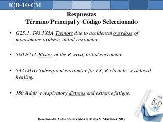 ICD-10-CM
Derechos de Autor Reservados © Milca V. Martínez 2017
Respuestas
Término Principal y Código Seleccionado
• G25.1, T43.1X5A Tremors due to accidental overdose of
monoamine oxidase, initial encounter.
• S60.821A Blister of the R wrist, initial encounter.
• S42.001G Subsequent encounter for FX, R clavicle, w delayed
healing.
• J80 Adult w respiratory distress and extreme fatigue.
181
 