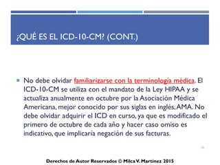 ICD-10-CM
Derechos de Autor Reservados © Milca V. Martínez 2017
¿Qué es el ICD-10-CM? (Cont.)
• Para seleccionar el termino principal debe tener en mente que
se selecciona por condición, desorden o por
epónimo/síndrome. No se toma en consideración la localidad,
severidad o tipo de condición
• Ejemplo:
– Urine Tract Infection
– Abdominal Pain, Unspecified
– Chronic Obstructive Pulmonary Disease
• Si obvia un paso de la codificación la información localizada
puede ser errónea.
19
 