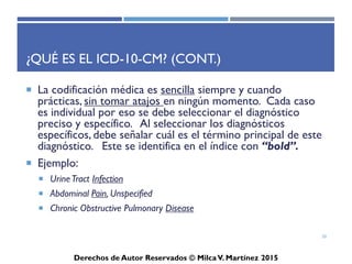 ICD-10-CM
Derechos de Autor Reservados © Milca V. Martínez 2017
Ejemplos para Localizar el Término Principal
en el Indice Alfabético
• Chronic renal failure
• Acute pharyngitis
• Generalized convulsive epilepsy
• Allergic rhinitis
• Ankylosis of the spine
• Tension headache
• Diaphragmatic hernia
20
 