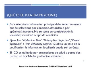 ICD-10-CM
Derechos de Autor Reservados © Milca V. Martínez 2017
Ejemplos para Localizar el Término Principal
en el Índice Alfabético seguir la secuencia:
• Condición
– Ej. failure, attack, inflammation
• Órgano o lugar anatómico
– Ej. renal, heart, skin
• Manifestaciones
– Cuando aplique
• Modificadores
– Ej. Acute o chronic
• Lateralidad
21
 
