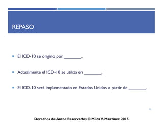ICD-10-CM
Derechos de Autor Reservados © Milca V. Martínez 2017
Ejemplo para Localizar el Término Principal
Chronic renal failure
3 2 1
1. Main term (Término Principal)
2. Órgano o lugar anatómico
3. Modifier (Chronic) Modificador o severidad
Seleccionar Código Correcto: N18.9
22
 