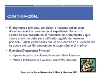 ICD-10-CM
Derechos de Autor Reservados © Milca V. Martínez 2017
Ejemplos de codificación ICD-10-CM
Type 1 diabetes mellitus with diabetic nephropathy
Paso 1
Busque el término en el Índice Alfabético
Diabetes, diabetic (mellitus) (sugar) E11.9
type 1 E10.9
with
nephropathy E10.21
24
 