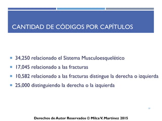 ICD-10-CM
Derechos de Autor Reservados © Milca V. Martínez 2017
Ejercicios:
causas externas o estatus de salud
• Chemotherapy encounter (can also be located in Index, under Encounter)
• Exposure to tuberculosis
• Exposure to SARS
• Insulin pump status
• Dependence on respirator, status
• Long-term use of aspirin
• Genetic susceptibility to malignant neoplasm of the ovary
30
 