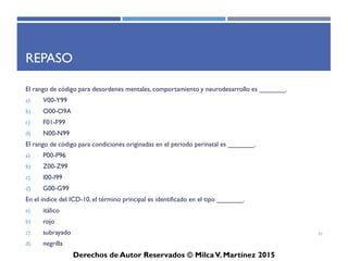 ICD-10-CM
Derechos de Autor Reservados © Milca V. Martínez 2017
Respuestas:
causas externas o estatus de salud
• Chemotherapy encounter (can also be located in Index, under Encounter)
• Exposure to tuberculosis
• Exposure to SARS
• Insulin pump status
• Dependence on respirator, status
• Long-term use of aspirin
• Genetic susceptibility to malignant neoplasm of the ovary
31
 