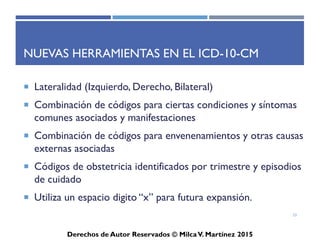 ICD-10-CM
Derechos de Autor Reservados © Milca V. Martínez 2017
Pasos para codificar adecuadamente
• Identifica la razón de la visita.
• Identifica el término principal en el diagnóstico.
• Localiza el término principal en el Índice Alfabético.
• Revisa cualquier subtérmino bajo el término principal en el Índice.
• Seguir cualquier instrucción de referencia, como see, abreviaturas,
referencias cruzadas, símbolos y corchetes.
• Verificar el código seleccionado en la Lista Tabular
• Referir a notificaciones instruccionales en la Lista Tabular.
• Asigna el código de más alto nivel de especificidad.
• Codifica el diagnóstico usando todos los elementos identificados.
33
 