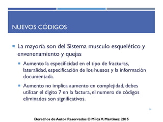 ICD-10-CM
Derechos de Autor Reservados © Milca V. Martínez 2017
Estructura del ICD-10-CM
• Capítulos: I, II, III… hasta XXI (21 capítulos, rangos de A00-Z99)
• Categorías: A00…
– Representa una condición especifica.
• Subcategorías: A00.0…
– Define el lugar o manifestación de la condición.
• Extensión:
– Digito 7 provee información adicional en el diagnóstico
34
 