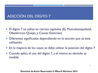 ICD-10-CM
Derechos de Autor Reservados © Milca V. Martínez 2017
Estructura – Formato ICD-10-CM
X X X . X X X X
• Estructura de ICD-10-CM: 3-7 dígitos
• Digito I siempre es alpha;
• Digito 2 siempre es numérico;
• Digito 3-7 son mixtos: alpha o numéricos, utiliza un decimal
luego del tercer (3) digito y los dígitos alpha no son sensitivos.
• Códigos validos son entre 3-7 dígitos.
Ejemplos: A78 - Q fever; A69.21 - Meningitis due to Lyme disease; y
S52.131A - Displaced fracture of neck of right radius, initial encounter
for closed fracture.
35
 