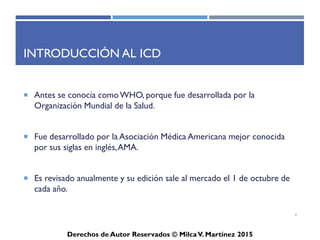 ICD-10-CM
Derechos de Autor Reservados © Milca V. Martínez 2017
Introducción al ICD
• Antes se conocía como WHO, porque fue desarrollada
por la Organización Mundial de la Salud.
• Fue desarrollado por la Asociación Médica Americana
mejor conocida por sus siglas en inglés, AMA.
• Es revisado anualmente y su edición sale al mercado el
1 de octubre de cada año.
4
 