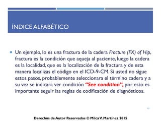 ICD-10-CM
Derechos de Autor Reservados © Milca V. Martínez 2017
Cantidad de códigos por capítulos
• 34,250 relacionado el Sistema Musculoesquelético
• 17,045 relacionado a las fracturas
• 10,582 relacionado a las fracturas distingue la derecha o izquierda
• 25,000 distinguiendo la derecha o la izquierda
43
 