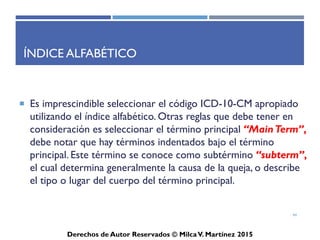 ICD-10-CM
Derechos de Autor Reservados © Milca V. Martínez 2017
Repaso
1. El rango de código para desordenes mentales, comportamiento y neurodesarrollo es _____.
a. V00-Y99
b. O00-O9A
c. F01-F99
d. N00-N99
2. El rango de código para condiciones originadas en el periodo perinatal es _______.
a. P00-P96
b. Z00-Z99
c. I00-I99
d. G00-G99
3. En el índice del ICD-10, el término principal es identificado en el tipo _______.
a. itálico
b. rojo
c. subrayado
d. negrilla
44
 
