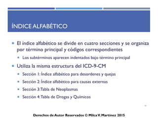 ICD-10-CM
Derechos de Autor Reservados © Milca V. Martínez 2017
Nuevas herramientas en el ICD-10-CM
• Lateralidad (Izquierdo, Derecho, Bilateral)
• Combinación de códigos para ciertas condiciones y síntomas
comunes asociados y manifestaciones
• Combinación de códigos para envenenamientos y otras causas
externas asociadas
• Códigos de obstetricia identificados por trimestre y episodios
de cuidado
• Utiliza un espacio digito “x” para futura expansión.
– Ejemplo: Código “Dummie” es una variable X para rellenar los
espacios 5to y 6to cuando la categoría exige llegar a un 7mo digito.
• Foreign body in conjuntival sac, L eye, Sequela T15.12XS
46
 