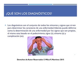 ICD-10-CM
Derechos de Autor Reservados © Milca V. Martínez 2017
¿Qué son los diagnósticos?
• Los diagnósticos son el conjunto de todos los síntomas y
signos que sirven para determinar los caracteres de una
enfermedad. Además puede definirse como la determinación
de una enfermedad por los signos que son propios, el mismo
esta basado en el padecimiento, signo (s), síntoma (s) y
complicación (es).
5
 